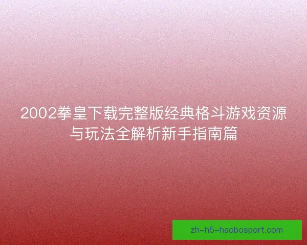 2002拳皇下载完整版经典格斗游戏资源与玩法全解析新手指南篇