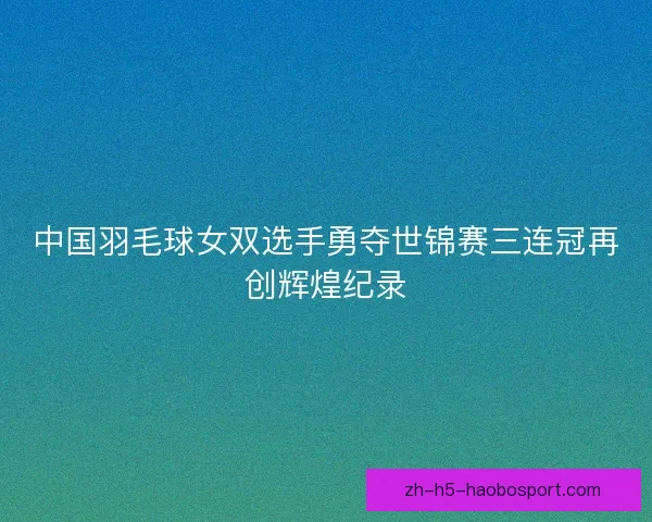 中国羽毛球女双选手勇夺世锦赛三连冠再创辉煌纪录
