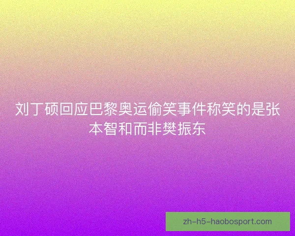 刘丁硕回应巴黎奥运偷笑事件称笑的是张本智和而非樊振东